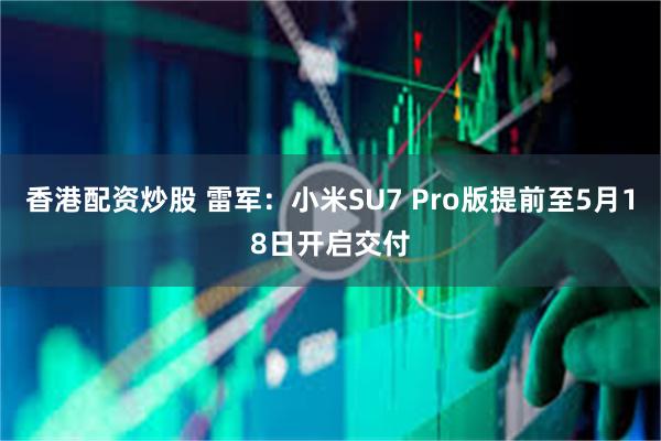 香港配资炒股 雷军：小米SU7 Pro版提前至5月18日开启交付