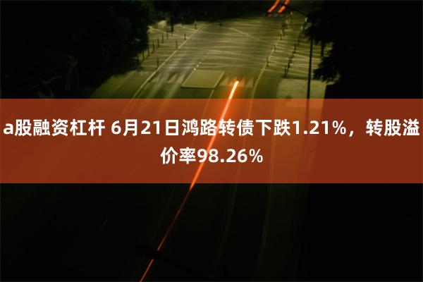 a股融资杠杆 6月21日鸿路转债下跌1.21%，转股溢价率98.26%