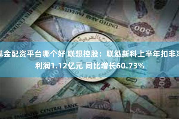 基金配资平台哪个好 联想控股：联泓新科上半年扣非净利润1.12亿元 同比增长60.73%